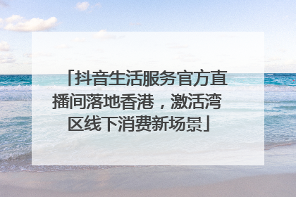 抖音生活服务官方直播间落地香港，激活湾区线下消费新场景