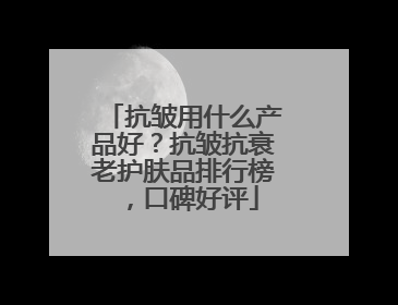 抗皱用什么产品好？抗皱抗衰老护肤品排行榜，口碑好评
