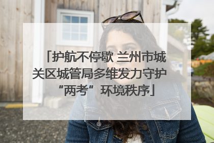 护航不停歇 兰州市城关区城管局多维发力守护“两考”环境秩序