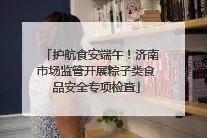 护航食安端午！济南市场监管开展粽子类食品安全专项检查