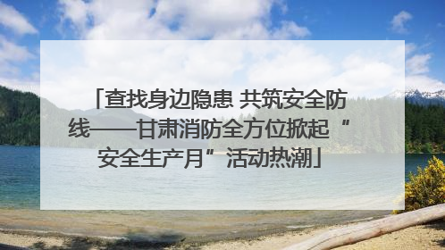 查找身边隐患 共筑安全防线——甘肃消防全方位掀起“安全生产月”活动热潮