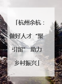 杭州余杭：做好人才“聚引留” 助力乡村振兴