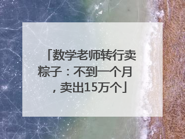 数学老师转行卖粽子：不到一个月，卖出15万个