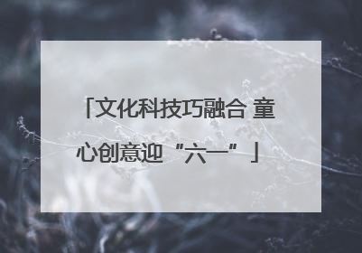 文化科技巧融合 童心创意迎“六一”