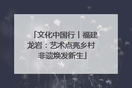 文化中国行丨福建龙岩：艺术点亮乡村 非遗焕发新生