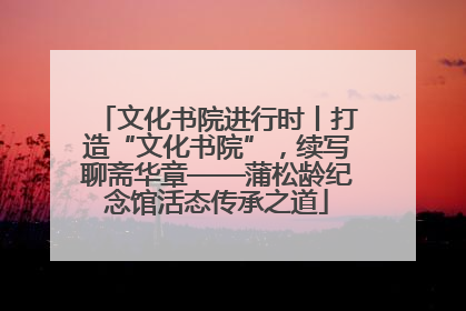 文化书院进行时丨打造“文化书院”，续写聊斋华章——蒲松龄纪念馆活态传承之道