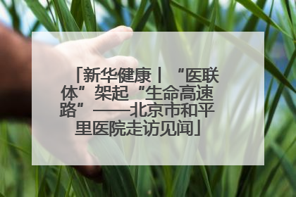 新华健康丨“医联体”架起“生命高速路”——北京市和平里医院走访见闻