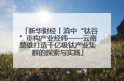 新华财经丨滇中“钛谷”重构产业经纬——云南楚雄打造千亿级钛产业集群的探索与实践