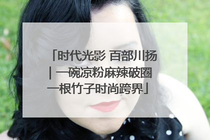 时代光影 百部川扬｜一碗凉粉麻辣破圈 一根竹子时尚跨界