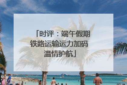 时评：端午假期铁路运输运力加码 温情护航