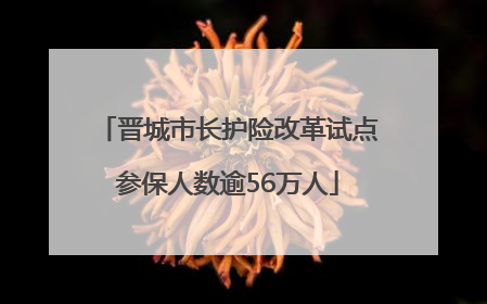 晋城市长护险改革试点参保人数逾56万人