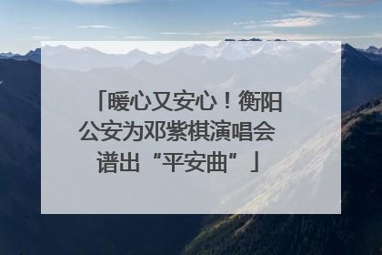 暖心又安心！衡阳公安为邓紫棋演唱会谱出“平安曲”