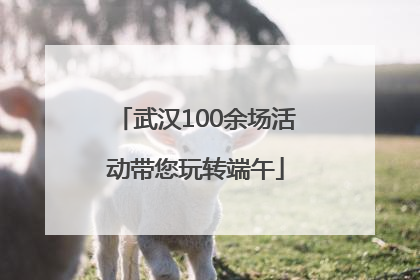 武汉100余场活动带您玩转端午