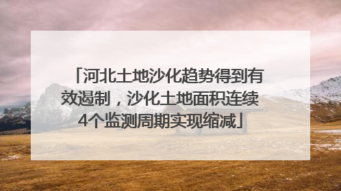 河北土地沙化趋势得到有效遏制，沙化土地面积连续4个监测周期实现缩减