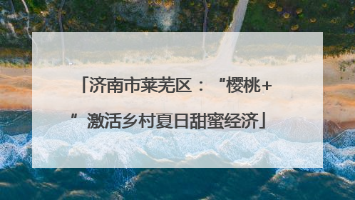 济南市莱芜区：“樱桃+”激活乡村夏日甜蜜经济