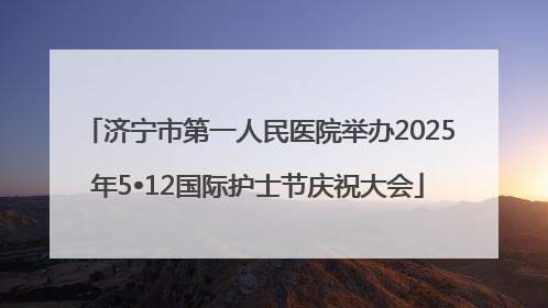 济宁市第一人民医院举办2025年5•12国际护士节庆祝大会