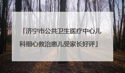 济宁市公共卫生医疗中心儿科细心救治患儿受家长好评
