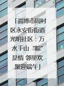 淄博市周村区永安街街道光明社区：万水千山“粽”是情 邻里欢聚迎端午