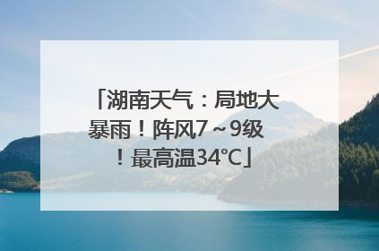 湖南天气：局地大暴雨！阵风7～9级！最高温34℃