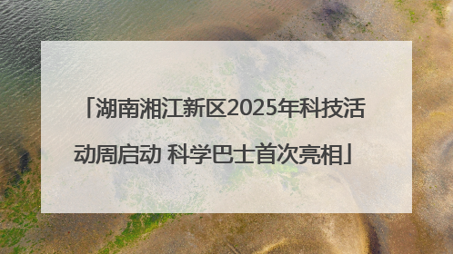湖南湘江新区2025年科技活动周启动 科学巴士首次亮相
