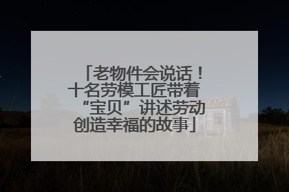 老物件会说话！十名劳模工匠带着“宝贝”讲述劳动创造幸福的故事