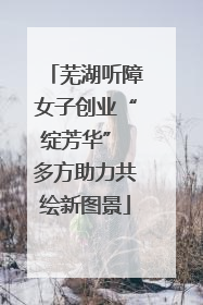 芜湖听障女子创业“绽芳华” 多方助力共绘新图景
