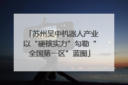 苏州吴中机器人产业以“硬核实力”勾勒“全国第一区”蓝图