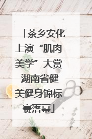 茶乡安化上演“肌肉美学”大赏 湖南省健美健身锦标赛落幕