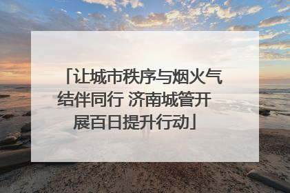 让城市秩序与烟火气结伴同行 济南城管开展百日提升行动