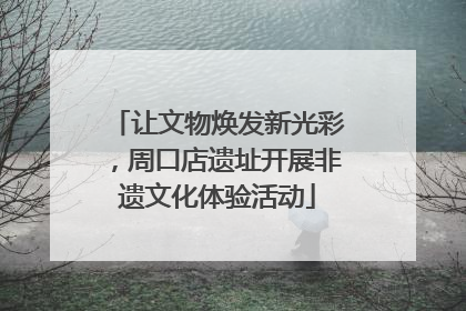 让文物焕发新光彩，周口店遗址开展非遗文化体验活动