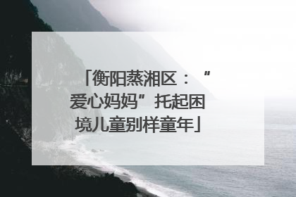 衡阳蒸湘区：“爱心妈妈”托起困境儿童别样童年