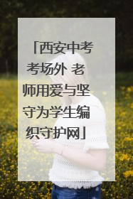 西安中考考场外 老师用爱与坚守为学生编织守护网