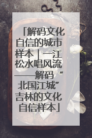 解码文化自信的城市样本｜一江松水唱风流——解码“北国江城”吉林的文化自信样本
