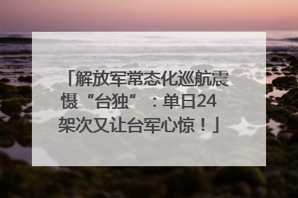 解放军常态化巡航震慑“台独”：单日24架次又让台军心惊！