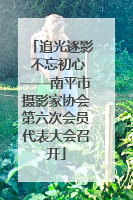 追光逐影 不忘初心——南平市摄影家协会第六次会员代表大会召开