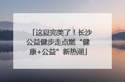 这夏完美了！长沙公益健步走点燃“健康+公益”新热潮