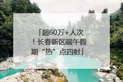超60万+人次！长春新区端午假期“热”点四射