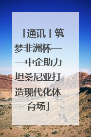 通讯丨筑梦非洲杯——中企助力坦桑尼亚打造现代化体育场