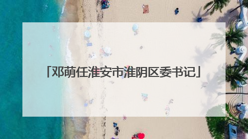 邓萌任淮安市淮阴区委书记