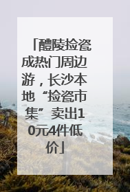 醴陵捡瓷成热门周边游，长沙本地“捡瓷市集”卖出10元4件低价