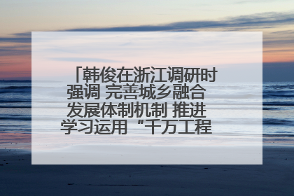 韩俊在浙江调研时强调 完善城乡融合发展体制机制 推进学习运用“千万工程”经验走深走实