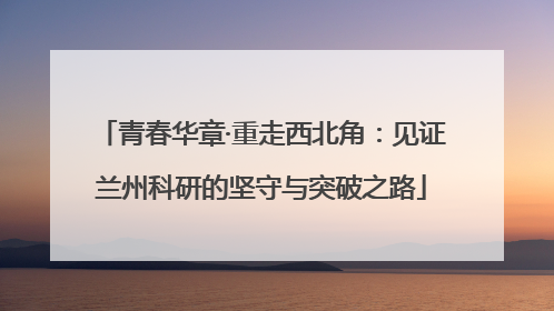 青春华章·重走西北角：见证兰州科研的坚守与突破之路