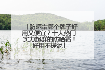 防晒霜哪个牌子好用又便宜？十大热门实力超群的防晒霜！好用不搓泥