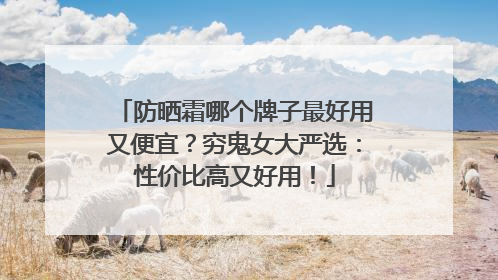 防晒霜哪个牌子最好用又便宜？穷鬼女大严选：性价比高又好用！