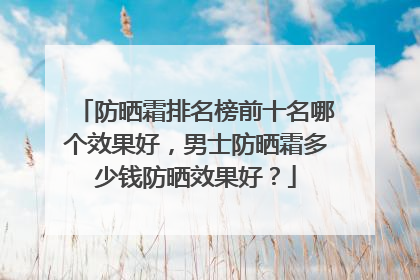 防晒霜排名榜前十名哪个效果好，男士防晒霜多少钱防晒效果好？