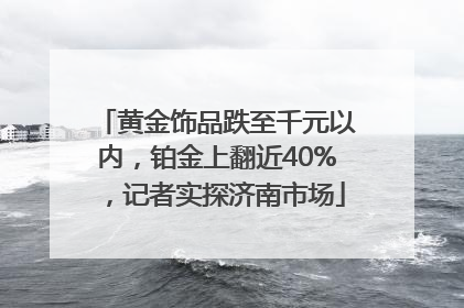 黄金饰品跌至千元以内，铂金上翻近40%，记者实探济南市场