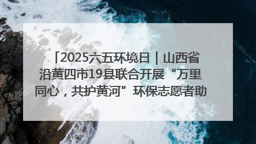 2025六五环境日｜山西省沿黄四市19县联合开展“万里同心，共护黄河”环保志愿者助力一泓清水入黄河公益活动