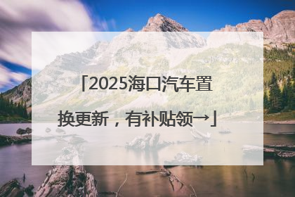2025海口汽车置换更新，有补贴领→