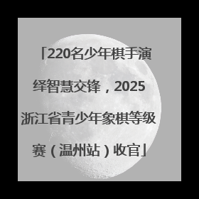 220名少年棋手演绎智慧交锋，2025浙江省青少年象棋等级赛（温州站）收官