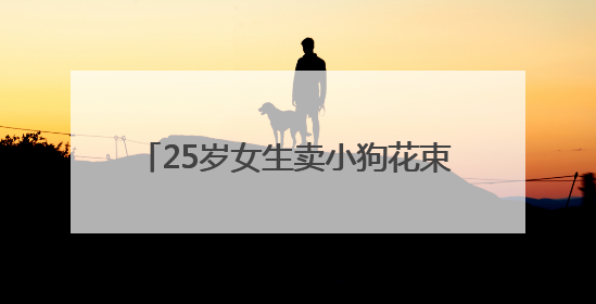 25岁女生卖小狗花束月入3万，一束328元，一天要接上百单